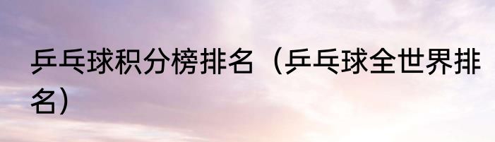 乒乓球积分榜排名（乒乓球全世界排名）