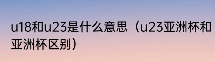 u18和u23是什么意思（u23亚洲杯和亚洲杯区别）