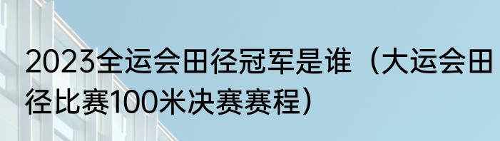 2023全运会田径冠军是谁（大运会田径比赛100米决赛赛程）