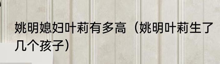 姚明媳妇叶莉有多高（姚明叶莉生了几个孩子）