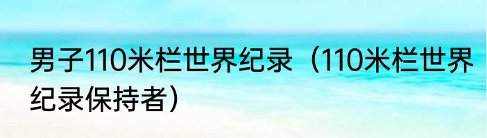 男子110米栏世界纪录（110米栏世界纪录保持者）