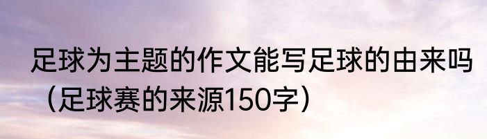 足球为主题的作文能写足球的由来吗（足球赛的来源150字）