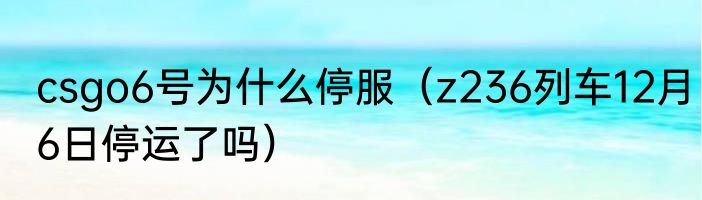csgo6号为什么停服（z236列车12月6日停运了吗）