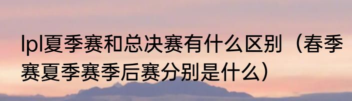 lpl夏季赛和总决赛有什么区别（春季赛夏季赛季后赛分别是什么）