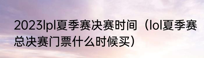 2023lpl夏季赛决赛时间（lol夏季赛总决赛门票什么时候买）