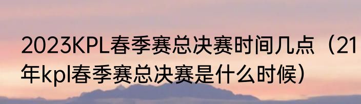 2023KPL春季赛总决赛时间几点（21年kpl春季赛总决赛是什么时候）