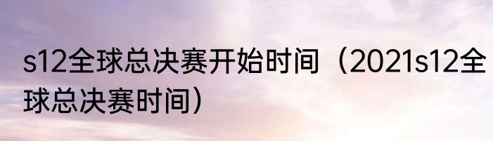 s12全球总决赛开始时间（2021s12全球总决赛时间）