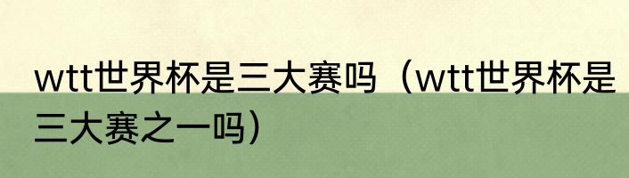 wtt世界杯是三大赛吗（wtt世界杯是三大赛之一吗）