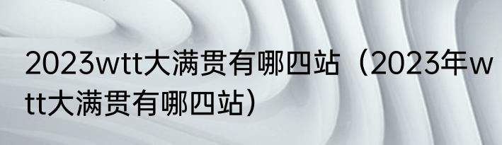 2023wtt大满贯有哪四站（2023年wtt大满贯有哪四站）