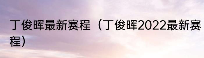 丁俊晖最新赛程（丁俊晖2022最新赛程）