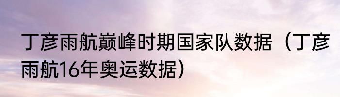 丁彦雨航巅峰时期国家队数据（丁彦雨航16年奥运数据）