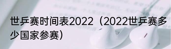 世乒赛时间表2022（2022世乒赛多少国家参赛）