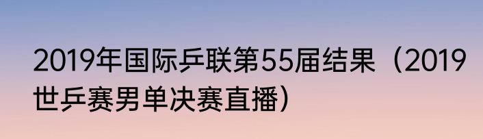 2019年国际乒联第55届结果（2019世乒赛男单决赛直播）