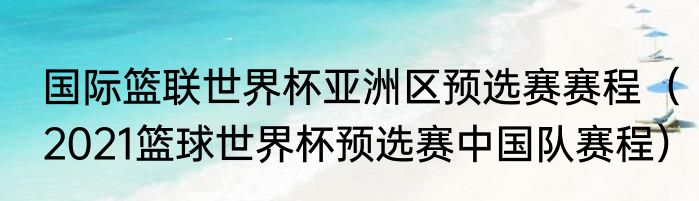 国际篮联世界杯亚洲区预选赛赛程（2021篮球世界杯预选赛中国队赛程）