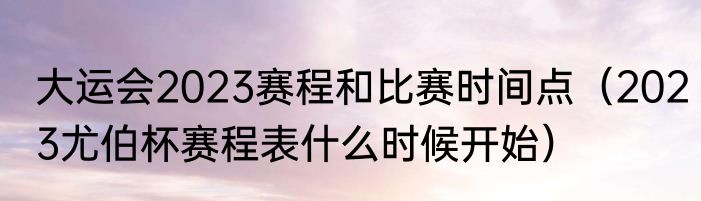 大运会2023赛程和比赛时间点（2023尤伯杯赛程表什么时候开始）