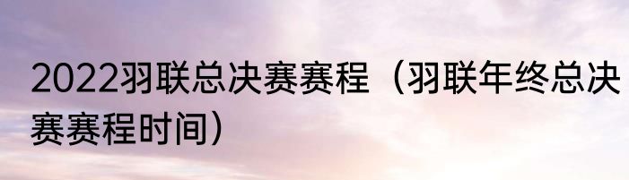 2022羽联总决赛赛程（羽联年终总决赛赛程时间）