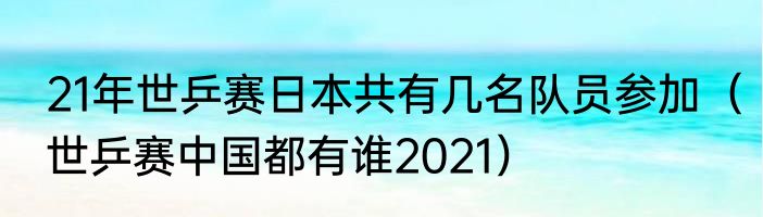 21年世乒赛日本共有几名队员参加（世乒赛中国都有谁2021）