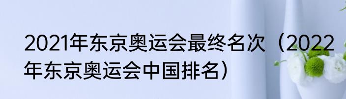 2021年东京奥运会最终名次（2022年东京奥运会中国排名）