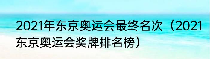 2021年东京奥运会最终名次（2021东京奥运会奖牌排名榜）