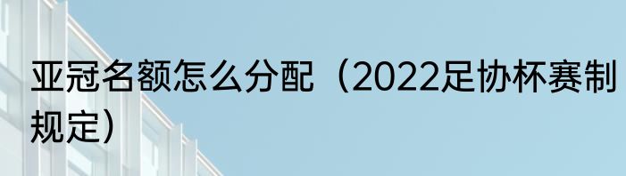 亚冠名额怎么分配（2022足协杯赛制规定）