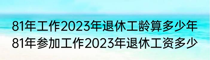 81年工作2023年退休工龄算多少年  81年参加工作2023年退休工资多少