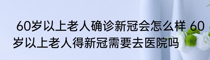 60岁以上老人确诊新冠会怎么样 60岁以上老人得新冠需要去医院吗