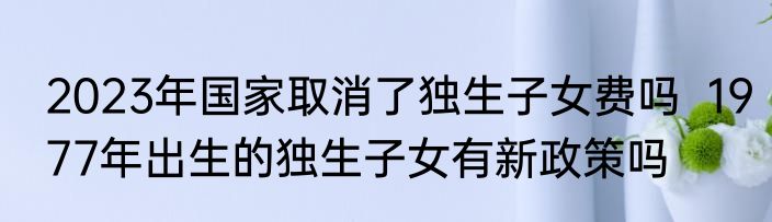 2023年国家取消了独生子女费吗  1977年出生的独生子女有新政策吗