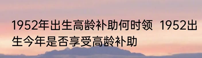 1952年出生高龄补助何时领  1952出生今年是否享受高龄补助