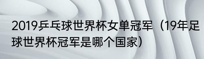2019乒乓球世界杯女单冠军（19年足球世界杯冠军是哪个国家）