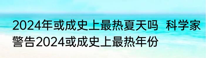 2024年或成史上最热夏天吗  科学家警告2024或成史上最热年份