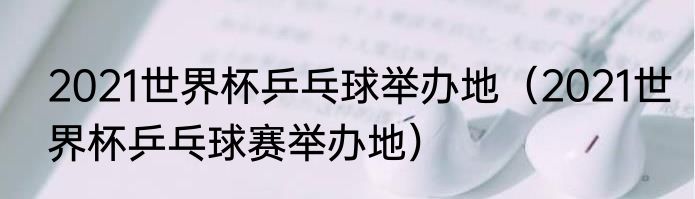 2021世界杯乒乓球举办地（2021世界杯乒乓球赛举办地）