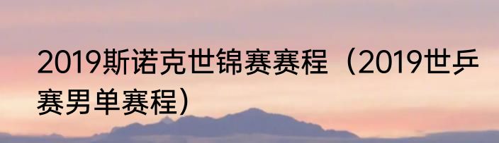 2019斯诺克世锦赛赛程（2019世乒赛男单赛程）
