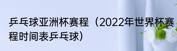乒乓球亚洲杯赛程（2022年世界杯赛程时间表乒乓球）