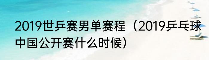 2019世乒赛男单赛程（2019乒乓球中国公开赛什么时候）