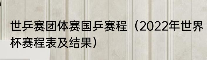 世乒赛团体赛国乒赛程（2022年世界杯赛程表及结果）
