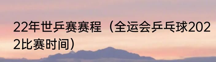 22年世乒赛赛程（全运会乒乓球2022比赛时间）