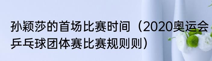 孙颖莎的首场比赛时间（2020奥运会乒乓球团体赛比赛规则则）