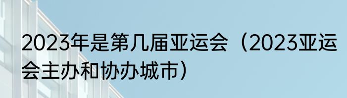 2023年是第几届亚运会（2023亚运会主办和协办城市）