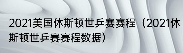 2021美国休斯顿世乒赛赛程（2021休斯顿世乒赛赛程数据）