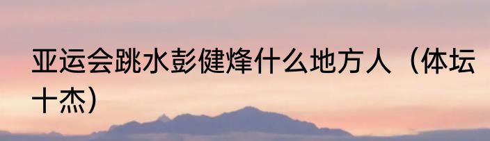 亚运会跳水彭健烽什么地方人（体坛十杰）