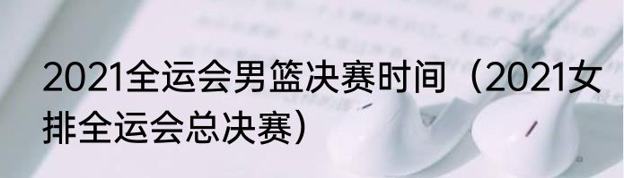 2021全运会男篮决赛时间（2021女排全运会总决赛）
