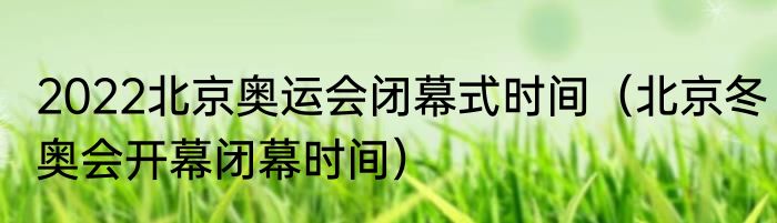 2022北京奥运会闭幕式时间（北京冬奥会开幕闭幕时间）