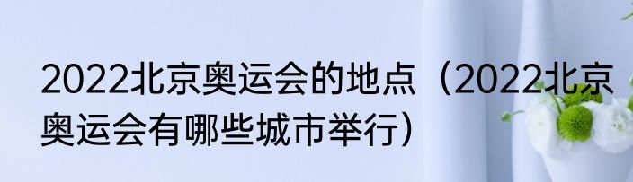 2022北京奥运会的地点（2022北京奥运会有哪些城市举行）