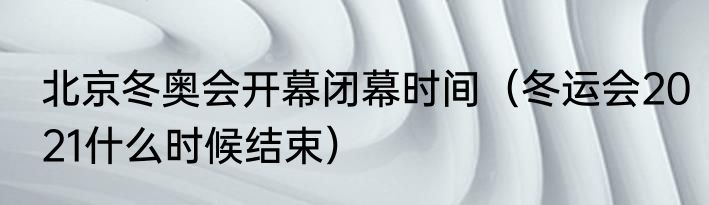 北京冬奥会开幕闭幕时间（冬运会2021什么时候结束）