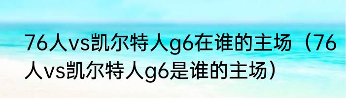 76人vs凯尔特人g6在谁的主场（76人vs凯尔特人g6是谁的主场）