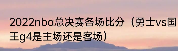 2022nba总决赛各场比分（勇士vs国王g4是主场还是客场）
