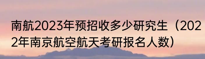 南航2023年预招收多少研究生（2022年南京航空航天考研报名人数）