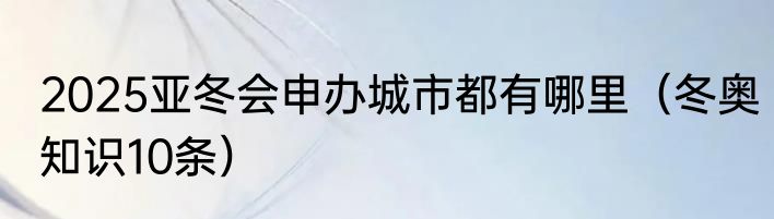 2025亚冬会申办城市都有哪里（冬奥知识10条）