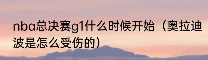 nba总决赛g1什么时候开始（奥拉迪波是怎么受伤的）