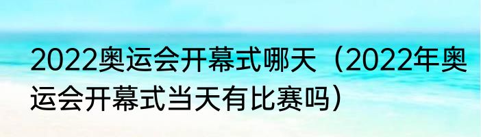 2022奥运会开幕式哪天（2022年奥运会开幕式当天有比赛吗）